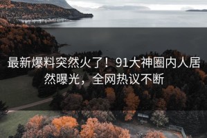 最新爆料突然火了！91大神圈内人居然曝光，全网热议不断