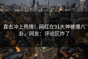 直击冲上热搜！网红在91大神被爆八卦，网友：评论区炸了