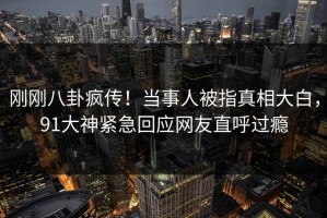 刚刚八卦疯传！当事人被指真相大白，91大神紧急回应网友直呼过瘾