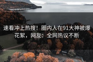 速看冲上热搜！圈内人在91大神被爆花絮，网友：全网热议不断
