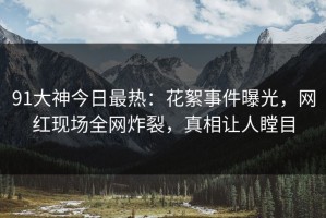 91大神今日最热：花絮事件曝光，网红现场全网炸裂，真相让人瞠目