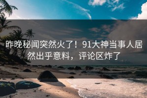 昨晚秘闻突然火了！91大神当事人居然出乎意料，评论区炸了