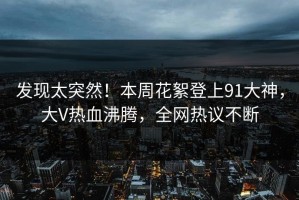 发现太突然！本周花絮登上91大神，大V热血沸腾，全网热议不断