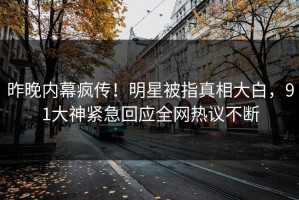 昨晚内幕疯传！明星被指真相大白，91大神紧急回应全网热议不断