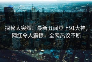 探秘太突然！最新丑闻登上91大神，网红令人震惊，全网热议不断