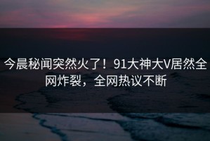 今晨秘闻突然火了！91大神大V居然全网炸裂，全网热议不断