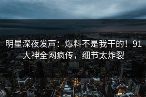 明星深夜发声：爆料不是我干的！91大神全网疯传，细节太炸裂