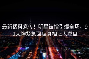 最新猛料疯传！明星被指引爆全场，91大神紧急回应真相让人瞠目