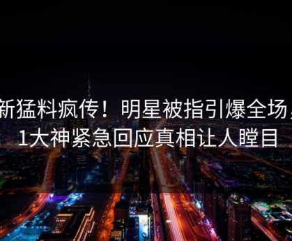 最新猛料疯传！明星被指引爆全场，91大神紧急回应真相让人瞠目