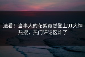 速看！当事人的花絮竟然登上91大神热搜，热门评论区炸了