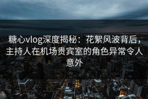 糖心vlog深度揭秘：花絮风波背后，主持人在机场贵宾室的角色异常令人意外