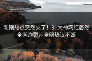 刚刚热点突然火了！91大神网红居然全网炸裂，全网热议不断