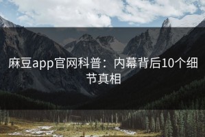 麻豆app官网科普：内幕背后10个细节真相