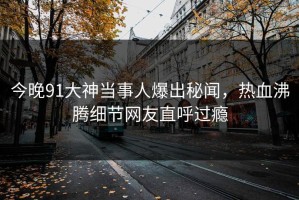 今晚91大神当事人爆出秘闻，热血沸腾细节网友直呼过瘾