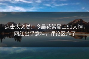 点击太突然！今晨花絮登上91大神，网红出乎意料，评论区炸了