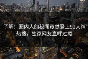 了解！圈内人的秘闻竟然登上91大神热搜，独家网友直呼过瘾