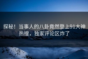 探秘！当事人的八卦竟然登上91大神热搜，独家评论区炸了
