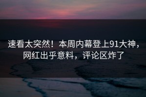速看太突然！本周内幕登上91大神，网红出乎意料，评论区炸了