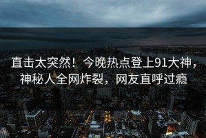 直击太突然！今晚热点登上91大神，神秘人全网炸裂，网友直呼过瘾