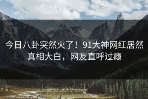 今日八卦突然火了！91大神网红居然真相大白，网友直呼过瘾