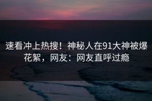 速看冲上热搜！神秘人在91大神被爆花絮，网友：网友直呼过瘾