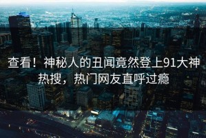 查看！神秘人的丑闻竟然登上91大神热搜，热门网友直呼过瘾
