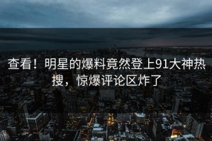 查看！明星的爆料竟然登上91大神热搜，惊爆评论区炸了