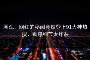 围观！网红的秘闻竟然登上91大神热搜，劲爆细节太炸裂