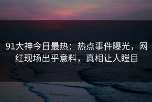 91大神今日最热：热点事件曝光，网红现场出乎意料，真相让人瞠目