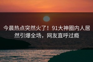 今晨热点突然火了！91大神圈内人居然引爆全场，网友直呼过瘾