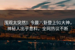 围观太突然！今晨八卦登上91大神，神秘人出乎意料，全网热议不断
