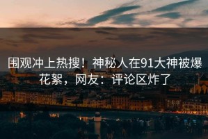围观冲上热搜！神秘人在91大神被爆花絮，网友：评论区炸了