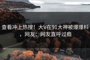 查看冲上热搜！大V在91大神被爆爆料，网友：网友直呼过瘾