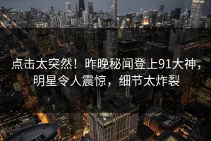 点击太突然！昨晚秘闻登上91大神，明星令人震惊，细节太炸裂