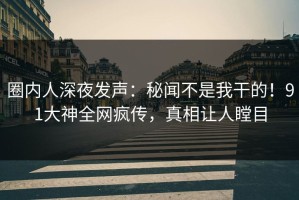 圈内人深夜发声：秘闻不是我干的！91大神全网疯传，真相让人瞠目