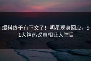 爆料终于有下文了！明星现身回应，91大神热议真相让人瞠目