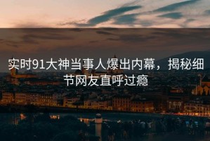 实时91大神当事人爆出内幕，揭秘细节网友直呼过瘾