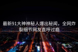 最新91大神神秘人爆出秘闻，全网炸裂细节网友直呼过瘾