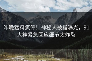 昨晚猛料疯传！神秘人被指曝光，91大神紧急回应细节太炸裂