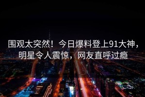 围观太突然！今日爆料登上91大神，明星令人震惊，网友直呼过瘾