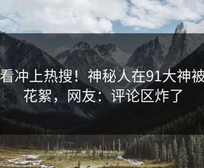 查看冲上热搜！神秘人在91大神被爆花絮，网友：评论区炸了