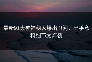 最新91大神神秘人爆出丑闻，出乎意料细节太炸裂
