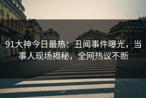 91大神今日最热：丑闻事件曝光，当事人现场揭秘，全网热议不断