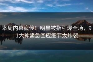 本周内幕疯传！明星被指引爆全场，91大神紧急回应细节太炸裂