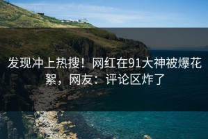 发现冲上热搜！网红在91大神被爆花絮，网友：评论区炸了
