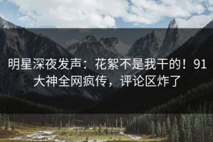 明星深夜发声：花絮不是我干的！91大神全网疯传，评论区炸了
