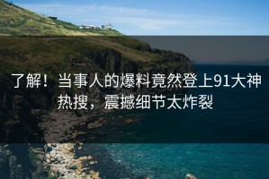 了解！当事人的爆料竟然登上91大神热搜，震撼细节太炸裂