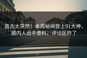 直击太突然！本周秘闻登上91大神，圈内人出乎意料，评论区炸了