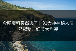 今晚爆料突然火了！91大神神秘人居然揭秘，细节太炸裂