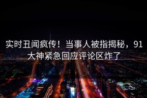 实时丑闻疯传！当事人被指揭秘，91大神紧急回应评论区炸了